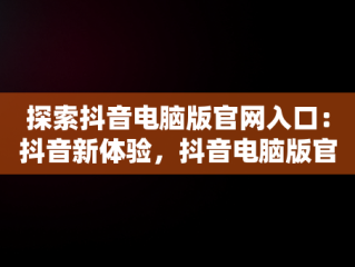探索抖音电脑版官网入口：抖音新体验，抖音电脑版官方下载官网 