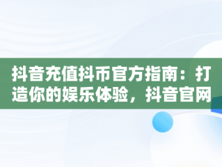抖音充值抖币官方指南：打造你的娱乐体验，抖音官网抖币充值 
