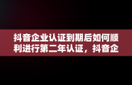 抖音企业认证到期后如何顺利进行第二年认证，抖音企业认证到期了第二年怎么认证不上 