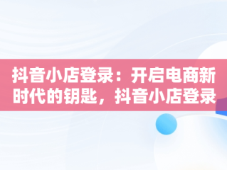 抖音小店登录：开启电商新时代的钥匙，抖音小店登录入口网页版 