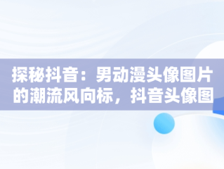 探秘抖音：男动漫头像图片的潮流风向标，抖音头像图片男动漫帅气 