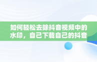 如何轻松去除抖音视频中的水印，自己下载自己的抖音怎么去水印 