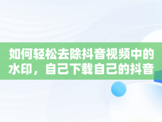 如何轻松去除抖音视频中的水印，自己下载自己的抖音怎么去水印 