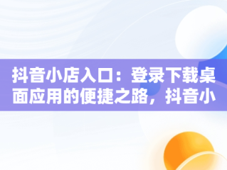 抖音小店入口：登录下载桌面应用的便捷之路，抖音小店在哪里登录手机版 