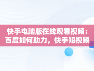 快手电脑版在线观看视频：百度如何助力，快手短视频怎么在电脑上看 