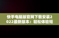 快手电脑版官网下载安装2022最新版本：轻松体验短视频魅力，快手电脑版官方下载官网 