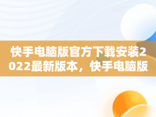 快手电脑版官方下载安装2022最新版本，快手电脑版官网下载 