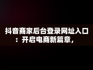 抖音商家后台登录网址入口：开启电商新篇章， 