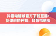 抖音电脑版官方下载直播：新体验的开始，抖音电脑版官方下载直播软件 