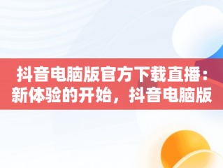 抖音电脑版官方下载直播：新体验的开始，抖音电脑版官方下载直播软件 