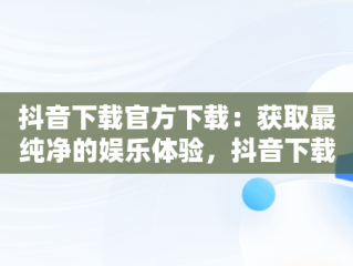 抖音下载官方下载：获取最纯净的娱乐体验，抖音下载官方下载苹果版 