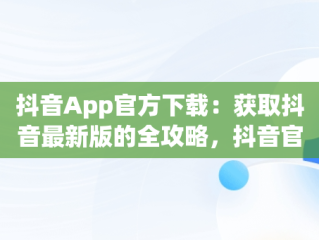 抖音App官方下载：获取抖音最新版的全攻略，抖音官方软件下载 