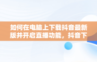 如何在电脑上下载抖音最新版并开启直播功能，抖音下载电脑版官方下载最新版可以开直播嘛 