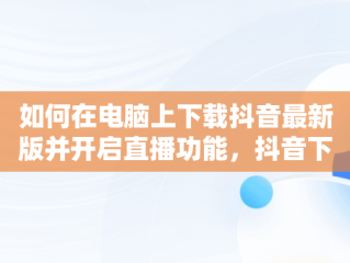 如何在电脑上下载抖音最新版并开启直播功能，抖音下载电脑版官方下载最新版可以开直播嘛 