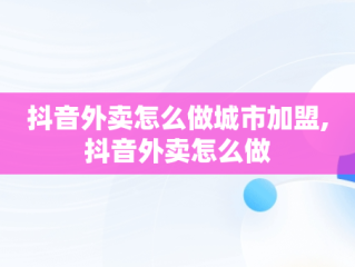 抖音外卖怎么做城市加盟,抖音外卖怎么做