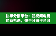 快手分销平台：短视频电商的新机遇，快手分销平台收取多少 