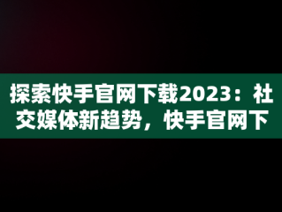 探索快手官网下载2023：社交媒体新趋势，快手官网下载最新版本 