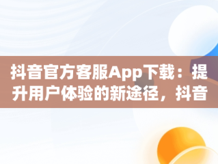 抖音官方客服App下载：提升用户体验的新途径，抖音app官方网站客服 