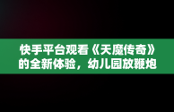 快手平台观看《天魔传奇》的全新体验，幼儿园放鞭炮 