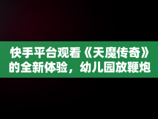 快手平台观看《天魔传奇》的全新体验，幼儿园放鞭炮 