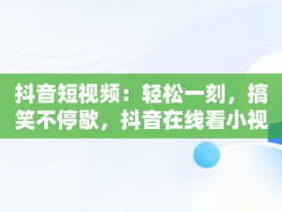 抖音短视频：轻松一刻，搞笑不停歇，抖音在线看小视频搞笑 