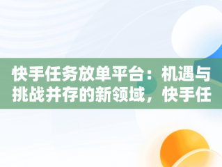 快手任务放单平台：机遇与挑战并存的新领域，快手任务放单平台怎么做 