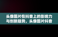 头像图片在抖音上的影响力与创新趋势，头像图片抖音2024最新款 