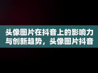 头像图片在抖音上的影响力与创新趋势，头像图片抖音2024最新款 