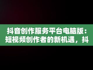抖音创作服务平台电脑版：短视频创作者的新机遇，抖音创作服务平台电脑版登录 