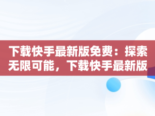 下载快手最新版免费：探索无限可能，下载快手最新版2018免费 