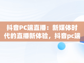 抖音PC端直播：新媒体时代的直播新体验，抖音pc端直播平台叫什么 