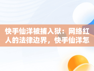 快手仙洋被捕入狱：网络红人的法律边界，快手仙洋怎么了为什么上法庭了 