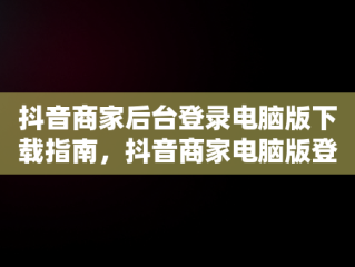 抖音商家后台登录电脑版下载指南，抖音商家电脑版登录网址 
