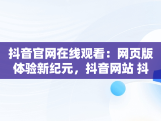 抖音官网在线观看：网页版体验新纪元，抖音网站 抖音官网网页 
