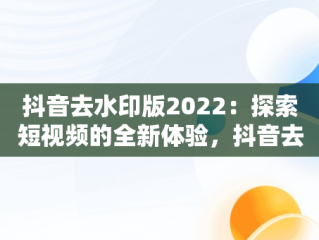 抖音去水印版2022：探索短视频的全新体验，抖音去水印版2023版本 