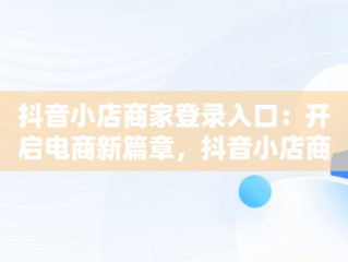 抖音小店商家登录入口：开启电商新篇章，抖音小店商家登录入口网址 