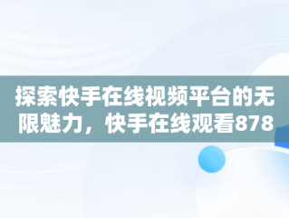 探索快手在线视频平台的无限魅力，快手在线观看87881578421580942656830.279.44766218 