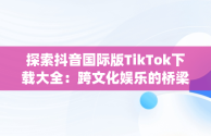 探索抖音国际版TikTok下载大全：跨文化娱乐的桥梁，抖音国际版(tiktok)最新版下载v18.3.6 免费下载 