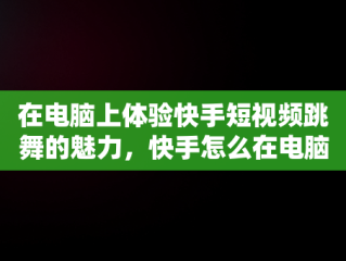 在电脑上体验快手短视频跳舞的魅力，快手怎么在电脑上看视频 