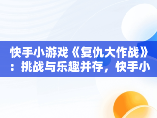 快手小游戏《复仇大作战》：挑战与乐趣并存，快手小游戏复仇大作战开发资格证 