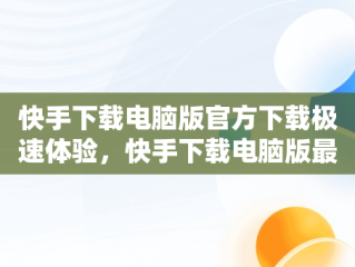 快手下载电脑版官方下载极速体验，快手下载电脑版最新版 