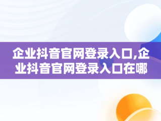 企业抖音官网登录入口,企业抖音官网登录入口在哪