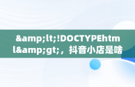 &lt;!DOCTYPEhtml&gt;，抖音小店是啥 