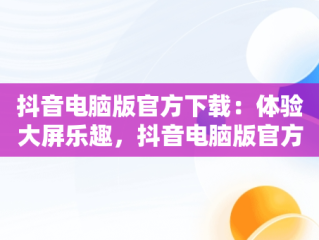抖音电脑版官方下载：体验大屏乐趣，抖音电脑版官方网址 