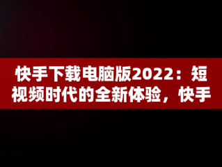 快手下载电脑版2022：短视频时代的全新体验，快手下载电脑版官方下载 