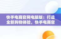 快手电商官网电脑版：打造全新购物体验，快手电商官网电脑版怎么下载 