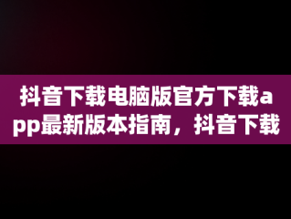 抖音下载电脑版官方下载app最新版本指南，抖音下载电脑版官方下载app最新版本 