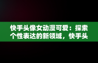 快手头像女动漫可爱：探索个性表达的新领域，快手头像女动漫可爱呆萌 