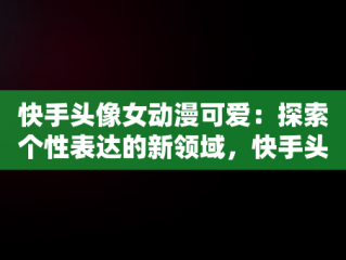 快手头像女动漫可爱：探索个性表达的新领域，快手头像女动漫可爱呆萌 