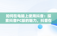 如何在电脑上使用抖音：探索抖音PC版的魅力，抖音在线电脑版观看 